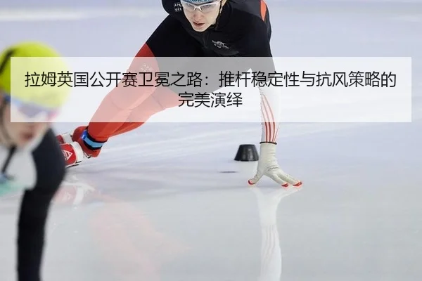 拉姆英国公开赛卫冕之路：推杆稳定性与抗风策略的完美演绎